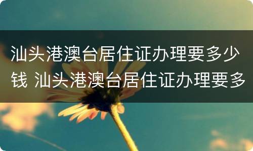 汕头港澳台居住证办理要多少钱 汕头港澳台居住证办理要多少钱一个月