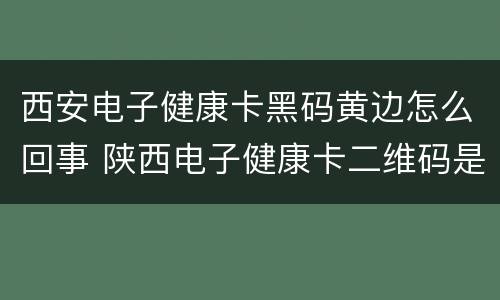 西安电子健康卡黑码黄边怎么回事 陕西电子健康卡二维码是黑色