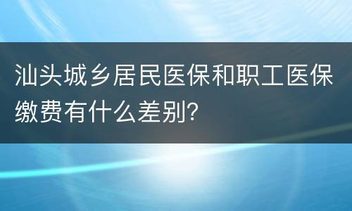 汕头城乡居民医保和职工医保缴费有什么差别？