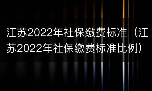 江苏2022年社保缴费标准（江苏2022年社保缴费标准比例）