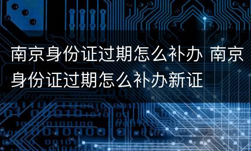 南京身份证过期怎么补办 南京身份证过期怎么补办新证