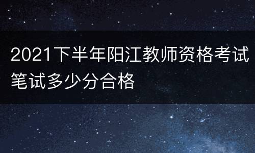2021下半年阳江教师资格考试笔试多少分合格