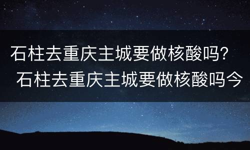 石柱去重庆主城要做核酸吗？ 石柱去重庆主城要做核酸吗今天