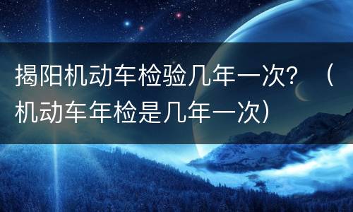 揭阳机动车检验几年一次？（机动车年检是几年一次）