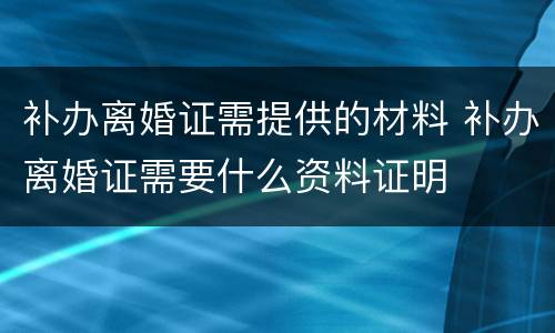 补办离婚证需提供的材料 补办离婚证需要什么资料证明