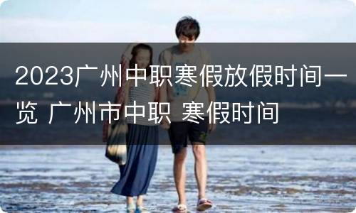2023广州中职寒假放假时间一览 广州市中职 寒假时间