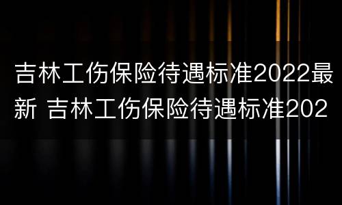 吉林工伤保险待遇标准2022最新 吉林工伤保险待遇标准2022最新数据