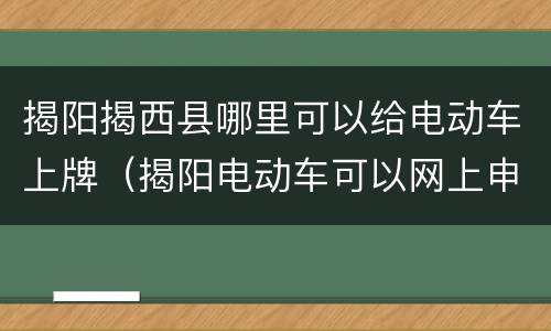 揭阳揭西县哪里可以给电动车上牌（揭阳电动车可以网上申请上牌）