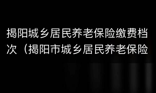 揭阳城乡居民养老保险缴费档次（揭阳市城乡居民养老保险）