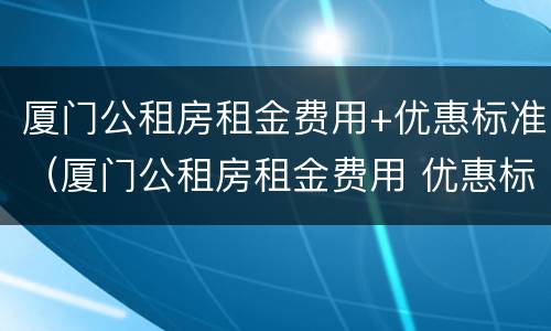 厦门公租房租金费用+优惠标准（厦门公租房租金费用 优惠标准文件）