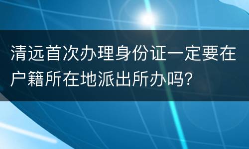 清远首次办理身份证一定要在户籍所在地派出所办吗？