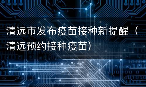 清远市发布疫苗接种新提醒（清远预约接种疫苗）