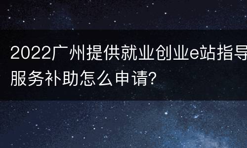 2022广州提供就业创业e站指导服务补助怎么申请？