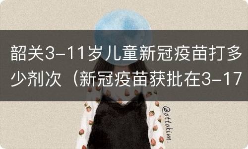 韶关3-11岁儿童新冠疫苗打多少剂次（新冠疫苗获批在3-17岁使用打几针）