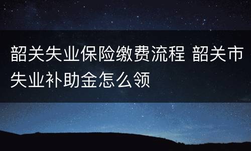 韶关失业保险缴费流程 韶关市失业补助金怎么领
