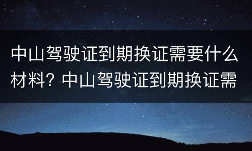 中山驾驶证到期换证需要什么材料? 中山驾驶证到期换证需要什么材料