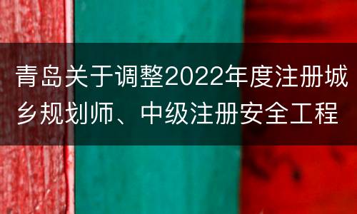 青岛关于调整2022年度注册城乡规划师、中级注册安全工程师、统计三项专业技术资格考试安排的公告