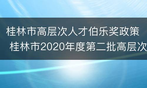 桂林市高层次人才伯乐奖政策 桂林市2020年度第二批高层次人才