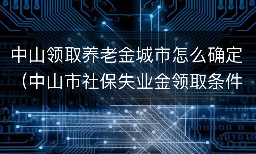 中山领取养老金城市怎么确定（中山市社保失业金领取条件）