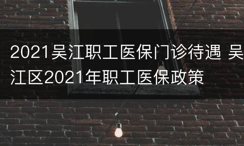 2021吴江职工医保门诊待遇 吴江区2021年职工医保政策