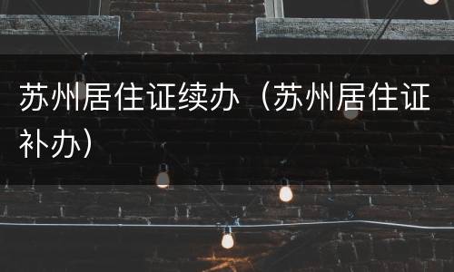 苏州居住证续办（苏州居住证补办）