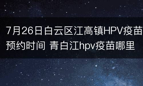 7月26日白云区江高镇HPV疫苗预约时间 青白江hpv疫苗哪里可以打