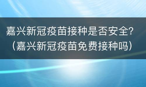 嘉兴新冠疫苗接种是否安全？（嘉兴新冠疫苗免费接种吗）