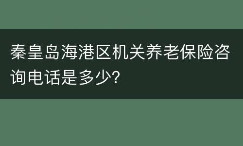 秦皇岛海港区机关养老保险咨询电话是多少？