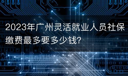 2023年广州灵活就业人员社保缴费最多要多少钱？