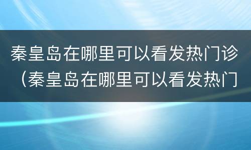 秦皇岛在哪里可以看发热门诊（秦皇岛在哪里可以看发热门诊啊）