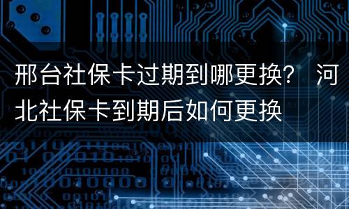 邢台社保卡过期到哪更换？ 河北社保卡到期后如何更换