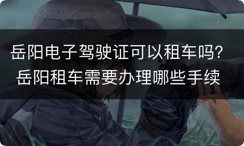 岳阳电子驾驶证可以租车吗？ 岳阳租车需要办理哪些手续