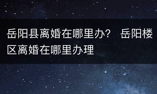 岳阳县离婚在哪里办？ 岳阳楼区离婚在哪里办理