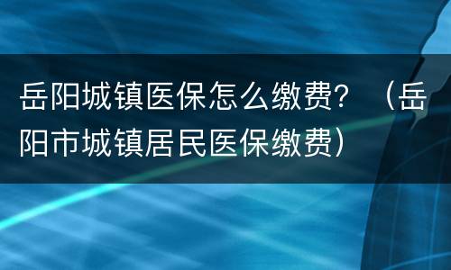 岳阳城镇医保怎么缴费？（岳阳市城镇居民医保缴费）