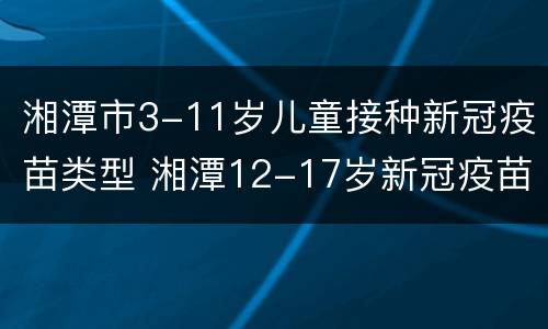 湘潭市3-11岁儿童接种新冠疫苗类型 湘潭12-17岁新冠疫苗什么时候打