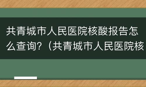 共青城市人民医院核酸报告怎么查询?（共青城市人民医院核酸检测）
