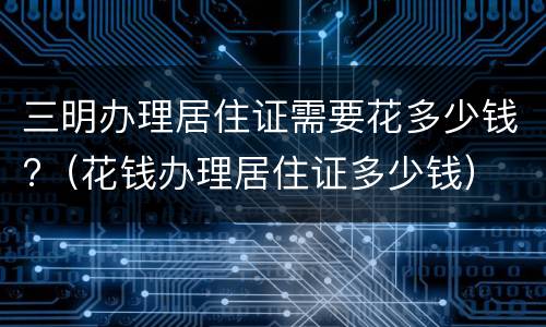 三明办理居住证需要花多少钱?（花钱办理居住证多少钱）