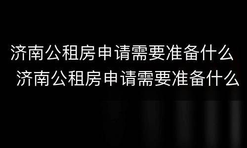 济南公租房申请需要准备什么 济南公租房申请需要准备什么材料