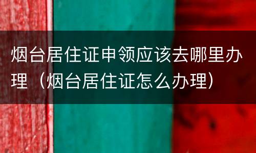 烟台居住证申领应该去哪里办理（烟台居住证怎么办理）
