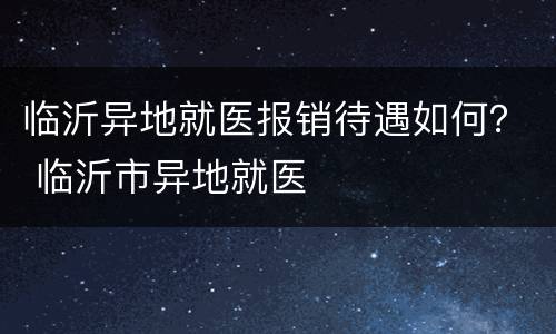 临沂异地就医报销待遇如何？ 临沂市异地就医