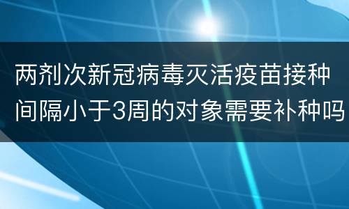 两剂次新冠病毒灭活疫苗接种间隔小于3周的对象需要补种吗？