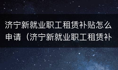 济宁新就业职工租赁补贴怎么申请（济宁新就业职工租赁补贴怎么申请?）