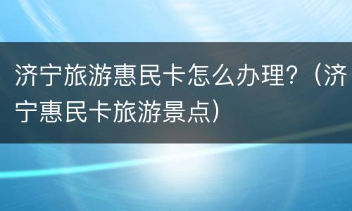 济宁旅游惠民卡怎么办理?（济宁惠民卡旅游景点）
