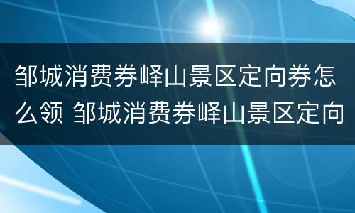 邹城消费券峄山景区定向券怎么领 邹城消费券峄山景区定向券怎么领的