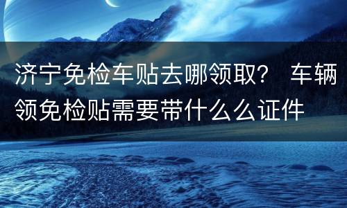 济宁免检车贴去哪领取？ 车辆领免检贴需要带什么么证件