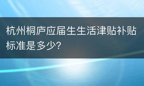 杭州桐庐应届生生活津贴补贴标准是多少？