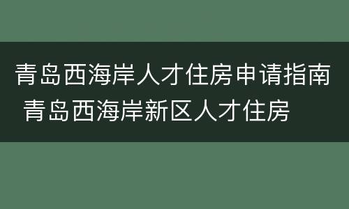 青岛西海岸人才住房申请指南 青岛西海岸新区人才住房
