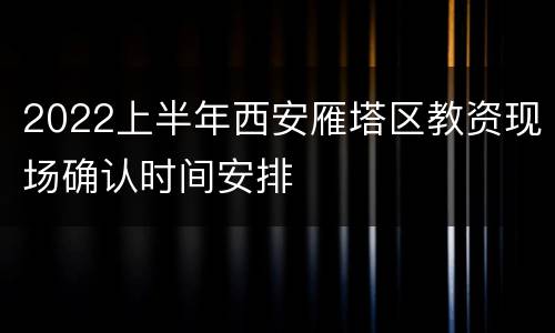 2022上半年西安雁塔区教资现场确认时间安排