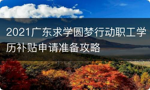2021广东求学圆梦行动职工学历补贴申请准备攻略