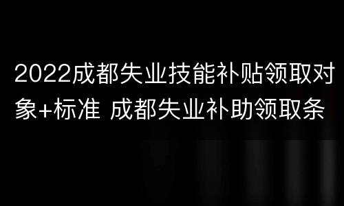 2022成都失业技能补贴领取对象+标准 成都失业补助领取条件及标准2020